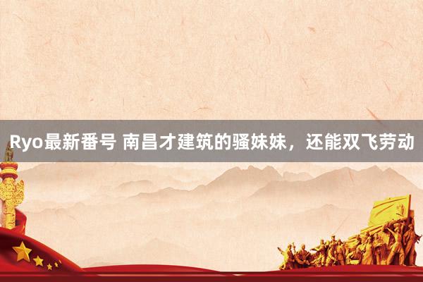 Ryo最新番号 南昌才建筑的骚妹妹,还能双飞劳动