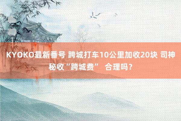 KYOKO最新番号 跨城打车10公里加收20块 司神秘收“跨城费” 合理吗?