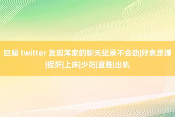 巨屌 twitter 发现浑家的聊天纪录不合劲|好意思娜|捉奸|上床|少妇|蓝雅|出轨