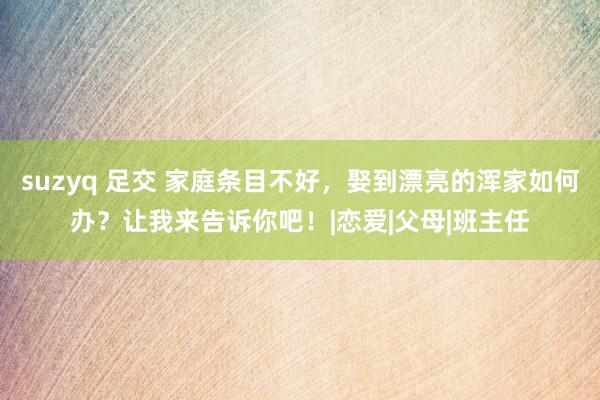 suzyq 足交 家庭条目不好，娶到漂亮的浑家如何办？让我来告诉你吧！|恋爱|父母|班主任