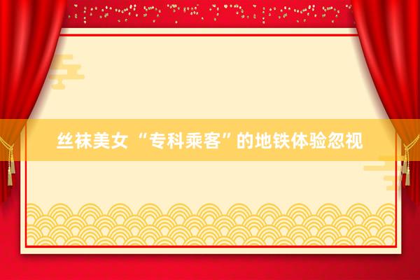 丝袜美女 “专科乘客”的地铁体验忽视