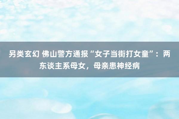 另类玄幻 佛山警方通报“女子当街打女童”:两东谈主系母女,母亲患神经病