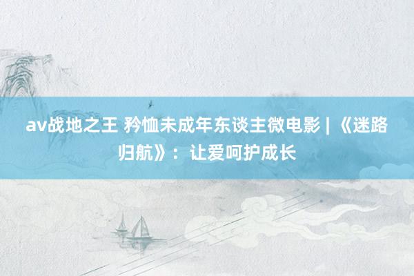 av战地之王 矜恤未成年东谈主微电影 | 《迷路归航》:让爱呵护成长