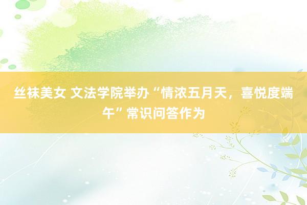 丝袜美女 文法学院举办“情浓五月天，喜悦度端午”常识问答作为