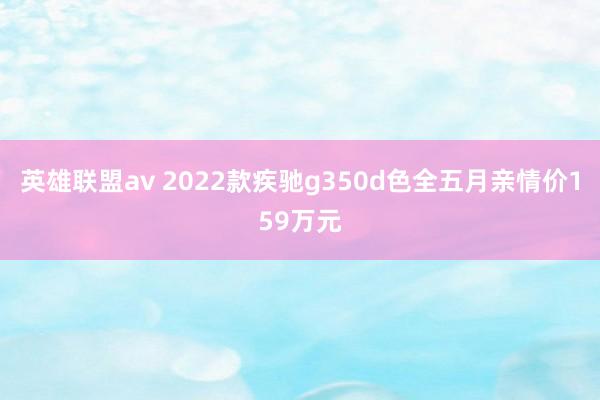 英雄联盟av 2022款疾驰g350d色全五月亲情价159万元