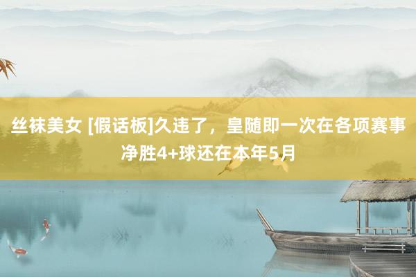 丝袜美女 [假话板]久违了，皇随即一次在各项赛事净胜4+球还在本年5月