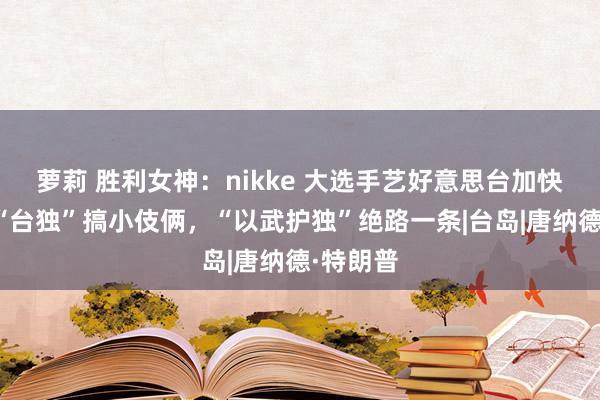 萝莉 胜利女神：nikke 大选手艺好意思台加快军售，“台独”搞小伎俩，“以武护独”绝路一条|台岛|唐纳德·特朗普