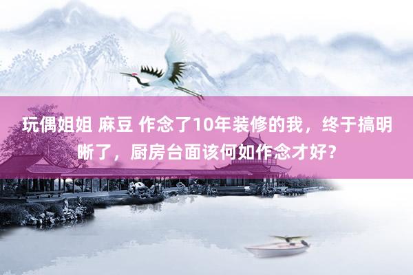 玩偶姐姐 麻豆 作念了10年装修的我，终于搞明晰了，厨房台面该何如作念才好？