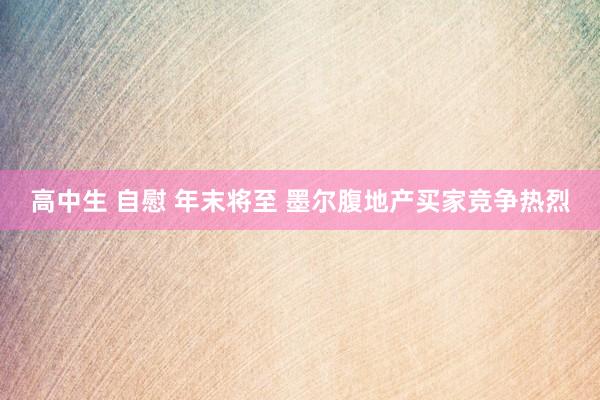 高中生 自慰 年末将至 墨尔腹地产买家竞争热烈