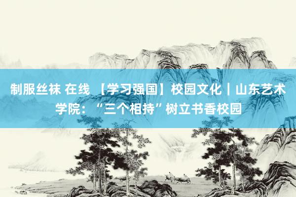 制服丝袜 在线 【学习强国】校园文化｜山东艺术学院：“三个相持”树立书香校园