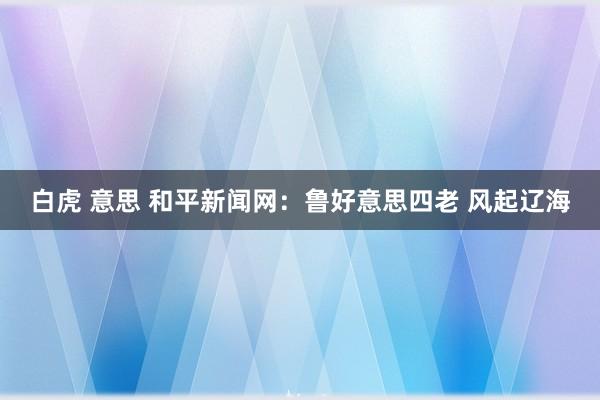 白虎 意思 和平新闻网：鲁好意思四老 风起辽海