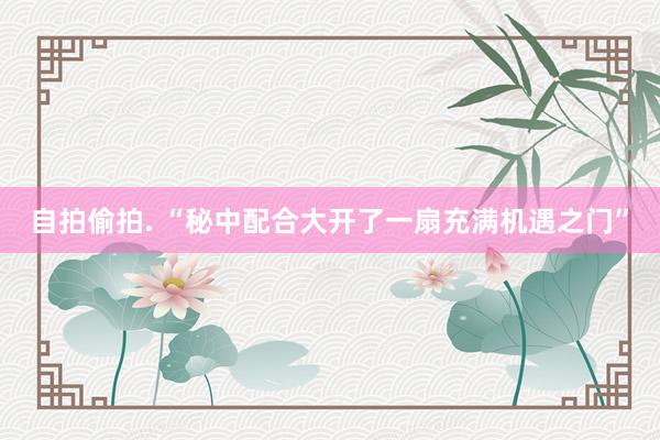 自拍偷拍. “秘中配合大开了一扇充满机遇之门”