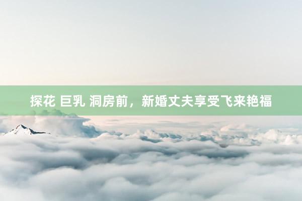 探花 巨乳 洞房前，新婚丈夫享受飞来艳福