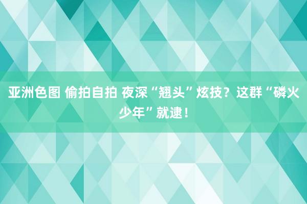 亚洲色图 偷拍自拍 夜深“翘头”炫技？这群“磷火少年”就逮！