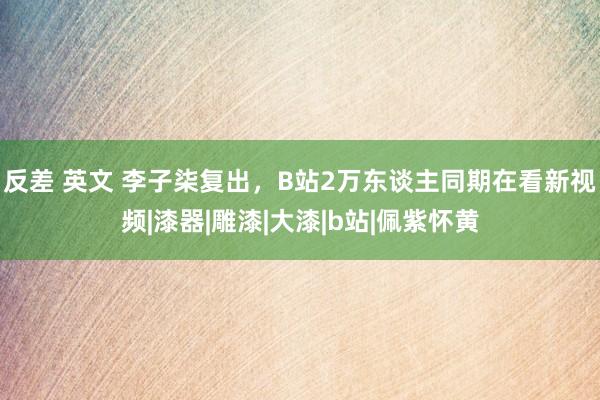 反差 英文 李子柒复出，B站2万东谈主同期在看新视频|漆器|雕漆|大漆|b站|佩紫怀黄
