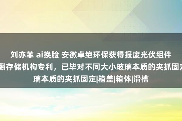 刘亦菲 ai换脸 安徽卓绝环保获得报废光伏组件拆解用玻璃防闹翻存储机构专利，已毕对不同大小玻璃本质的夹抓固定|箱盖|箱体|滑槽