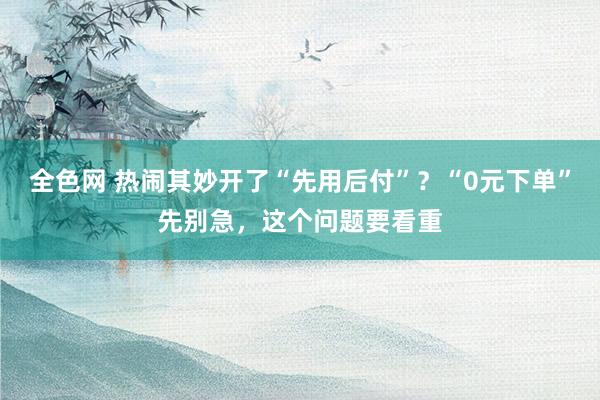 全色网 热闹其妙开了“先用后付”？“0元下单”先别急，这个问题要看重
