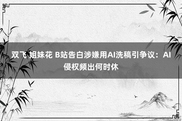 双飞 姐妹花 B站告白涉嫌用AI洗稿引争议：AI侵权频出何时休