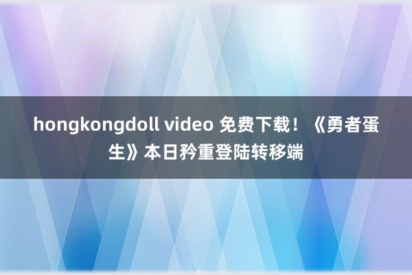 hongkongdoll video 免费下载！《勇者蛋生》本日矜重登陆转移端