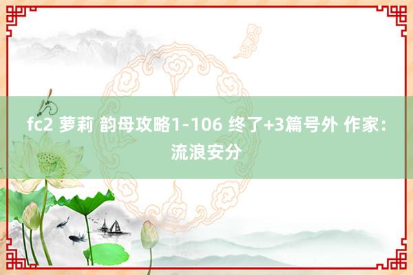 fc2 萝莉 韵母攻略1-106 终了+3篇号外 作家：流浪安分