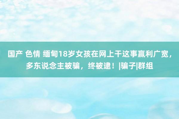 国产 色情 缅甸18岁女孩在网上干这事赢利广宽，多东说念主被骗，终被逮！|骗子|群组