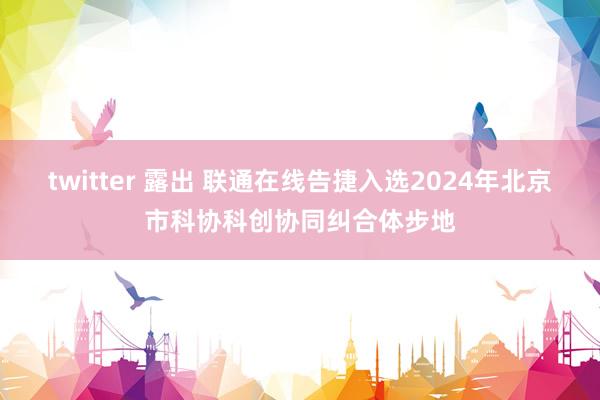 twitter 露出 联通在线告捷入选2024年北京市科协科创协同纠合体步地