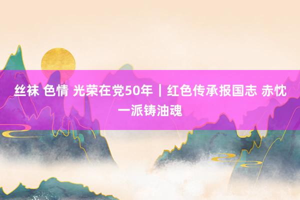 丝袜 色情 光荣在党50年｜红色传承报国志 赤忱一派铸油魂