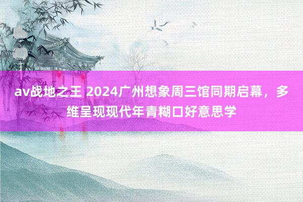 av战地之王 2024广州想象周三馆同期启幕，多维呈现现代年青糊口好意思学