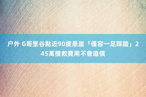 户外 G哥墜谷點近90度悬崖「僅容一足踩踏」　245萬搜救費用不會追償
