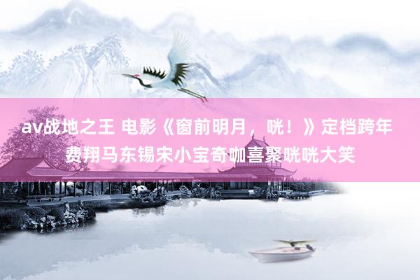 av战地之王 电影《窗前明月，咣！》定档跨年 费翔马东锡宋小宝奇咖喜聚咣咣大笑