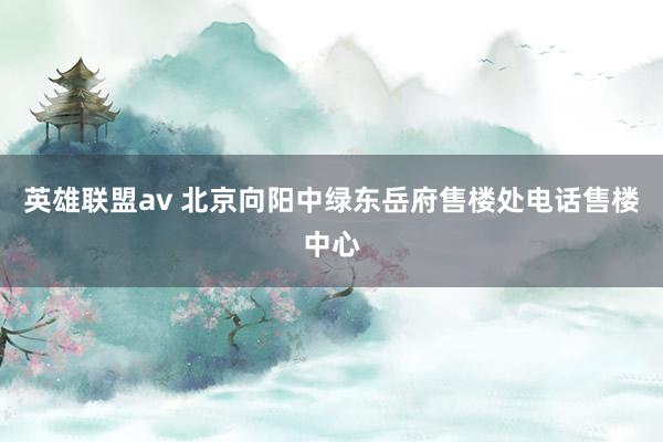英雄联盟av 北京向阳中绿东岳府售楼处电话售楼中心