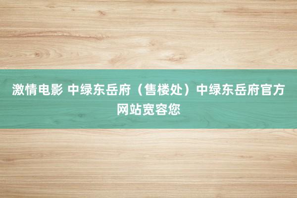 激情电影 中绿东岳府（售楼处）中绿东岳府官方网站宽容您