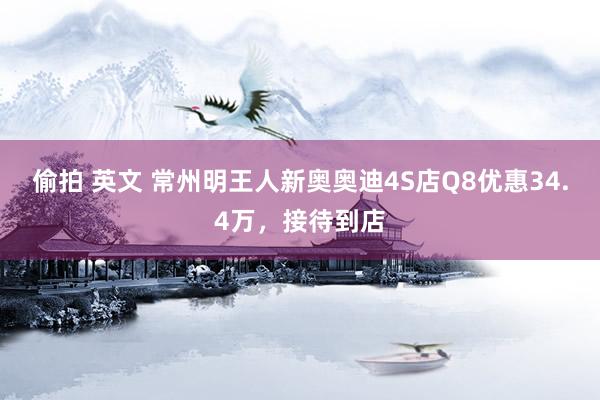 偷拍 英文 常州明王人新奥奥迪4S店Q8优惠34.4万，接待到店