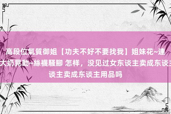 高段位氣質御姐【功夫不好不要找我】姐妹花~連體絲襪~大奶晃動~絲襪騷腳 怎样，没见过女东谈主卖成东谈主用品吗