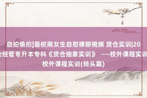 自拍偷拍]藝校兩女生自慰裸聊視頻 货仓实训|2023级货仓经管专升本专科《货仓抽象实训》  ——校外课程实训(转头篇)