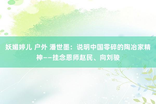 妖媚婷儿 户外 潘世墨：说明中国零碎的陶冶家精神——挂念恩师赵民、向刘骏
