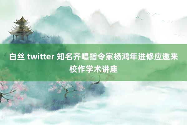 白丝 twitter 知名齐唱指令家杨鸿年进修应邀来校作学术讲座