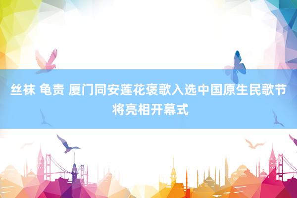 丝袜 龟责 厦门同安莲花褒歌入选中国原生民歌节 将亮相开幕式