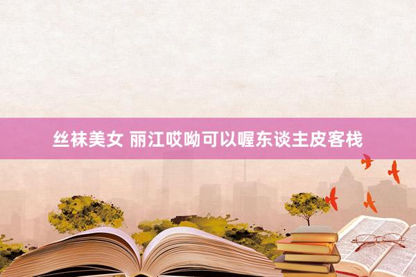 丝袜美女 丽江哎呦可以喔东谈主皮客栈