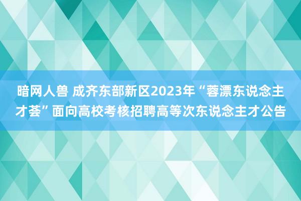 暗网人兽 成齐东部新区2023年“蓉漂东说念主才荟”面向高校考核招聘高等次东说念主才公告