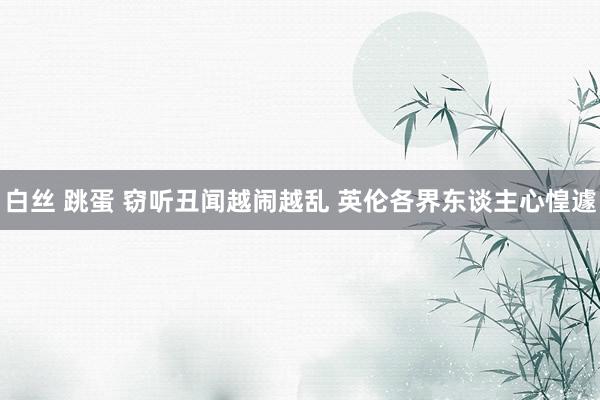 白丝 跳蛋 窃听丑闻越闹越乱 英伦各界东谈主心惶遽