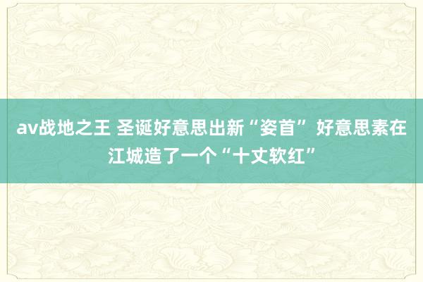 av战地之王 圣诞好意思出新“姿首” 好意思素在江城造了一个“十丈软红”