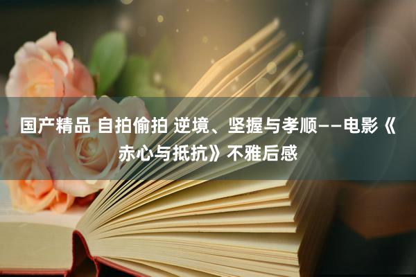 国产精品 自拍偷拍 逆境、坚握与孝顺——电影《赤心与抵抗》不雅后感