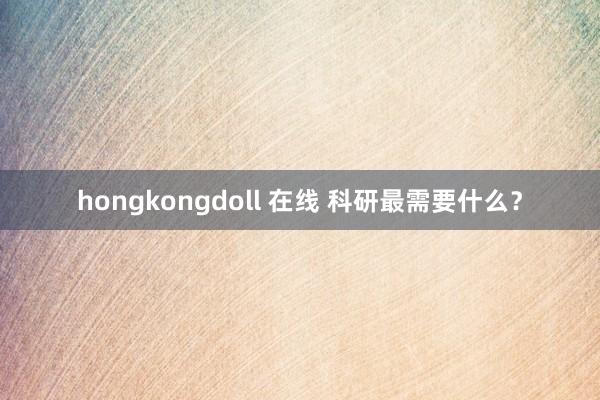 hongkongdoll 在线 科研最需要什么？