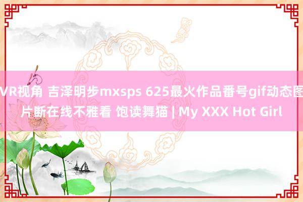 VR视角 吉泽明步mxsps 625最火作品番号gif动态图片断在线不雅看 饱读舞猫 | My XXX Hot Girl