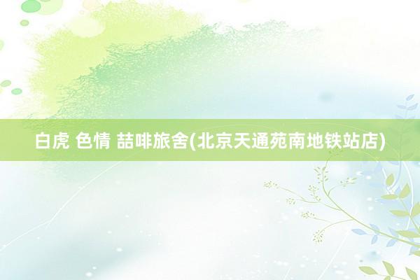 白虎 色情 喆啡旅舍(北京天通苑南地铁站店)