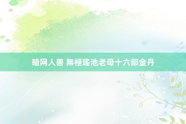 暗网人兽 無極瑤池老母十六部金丹