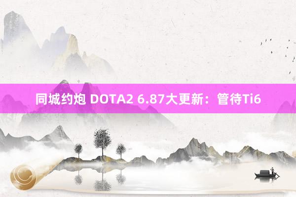 同城约炮 DOTA2 6.87大更新：管待Ti6