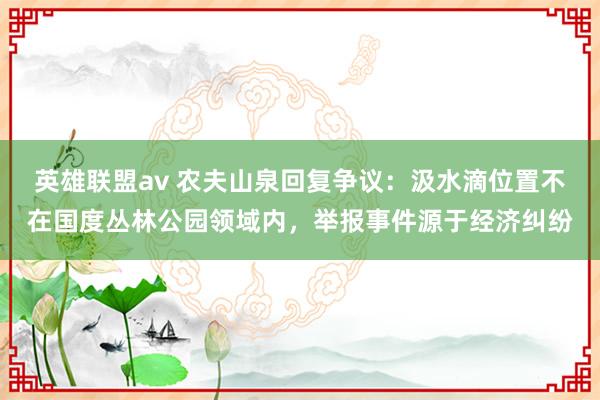 英雄联盟av 农夫山泉回复争议:汲水滴位置不在国度丛林公园领域内,举报事件源于经济纠纷