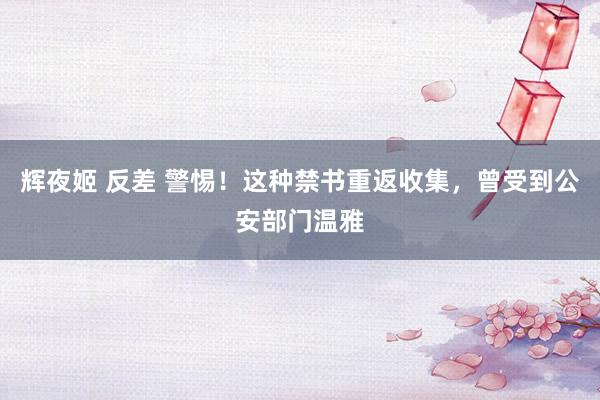 辉夜姬 反差 警惕！这种禁书重返收集，曾受到公安部门温雅